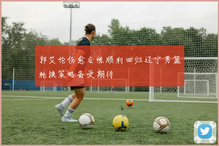 郭艾伦伤愈合练顺利回归辽宁男篮轮换策略备受期待
