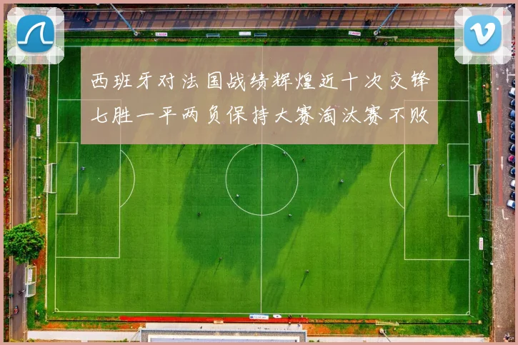 西班牙对法国战绩辉煌近十次交锋七胜一平两负保持大赛淘汰赛不败