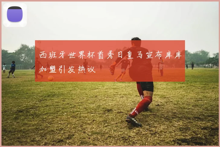 西班牙世界杯首秀日皇马宣布库库加盟引发热议