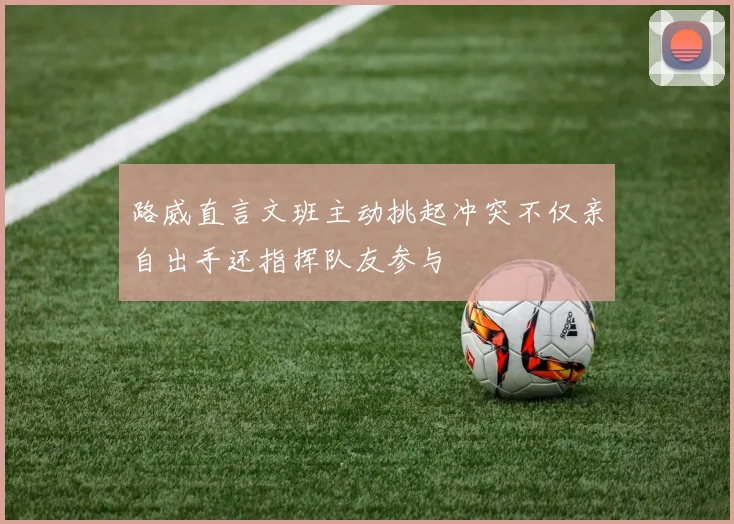 路威直言文班主动挑起冲突不仅亲自出手还指挥队友参与