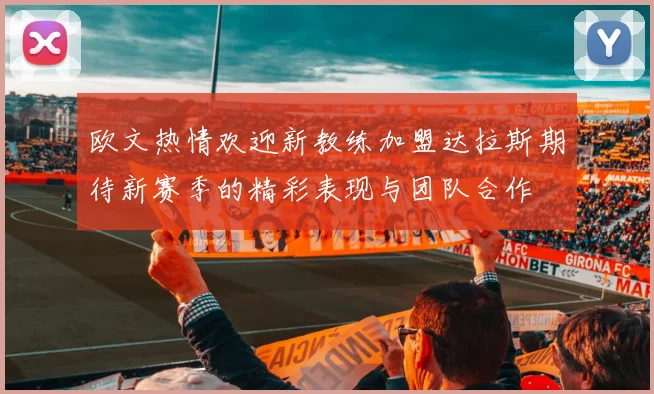 欧文热情欢迎新教练加盟达拉斯期待新赛季的精彩表现与团队合作