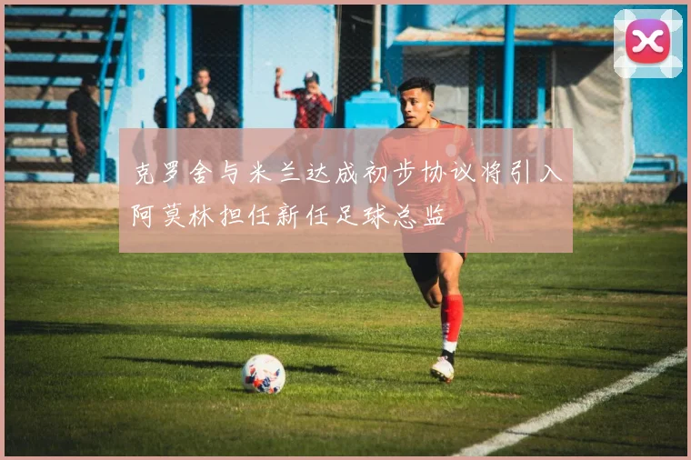 克罗舍与米兰达成初步协议将引入阿莫林担任新任足球总监