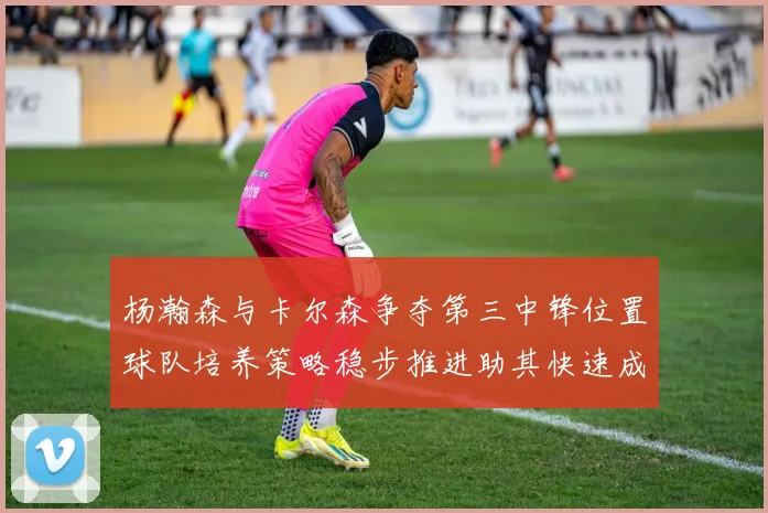 杨瀚森与卡尔森争夺第三中锋位置球队培养策略稳步推进助其快速成长