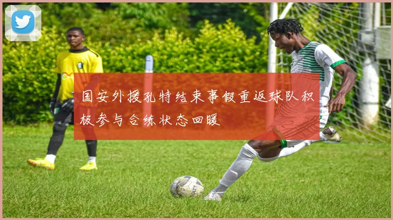 国安外援孔特结束事假重返球队积极参与合练状态回暖