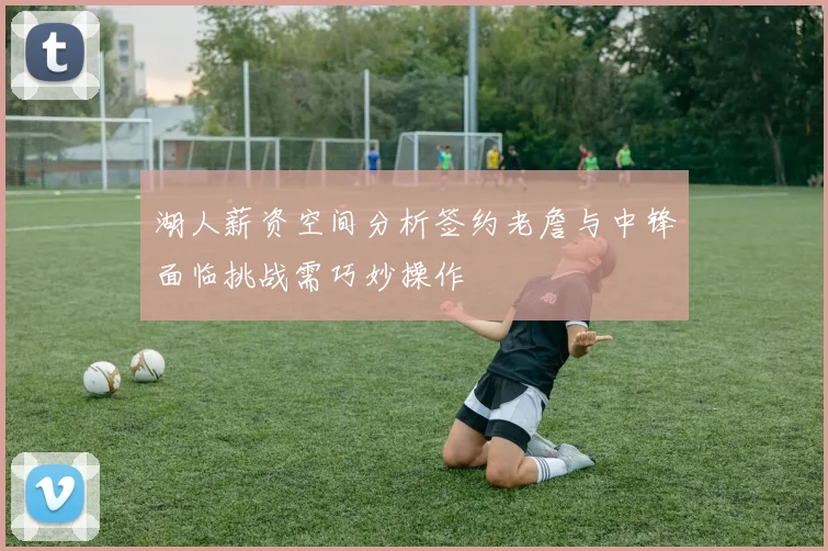 湖人薪资空间分析签约老詹与中锋面临挑战需巧妙操作