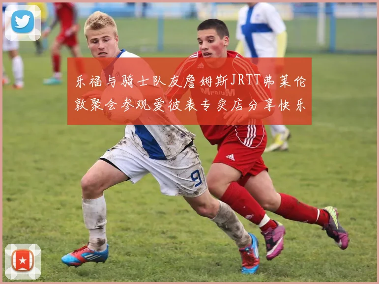 乐福与骑士队友詹姆斯JRTT弗莱伦敦聚会参观爱彼表专卖店分享快乐时光