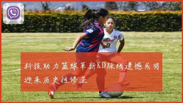 科技助力篮球革新KD踩线遗憾或将迎来历史性修正