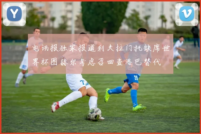 电讯报独家报道利夫拉门托缺席世界杯图赫尔考虑召回查洛巴替代
