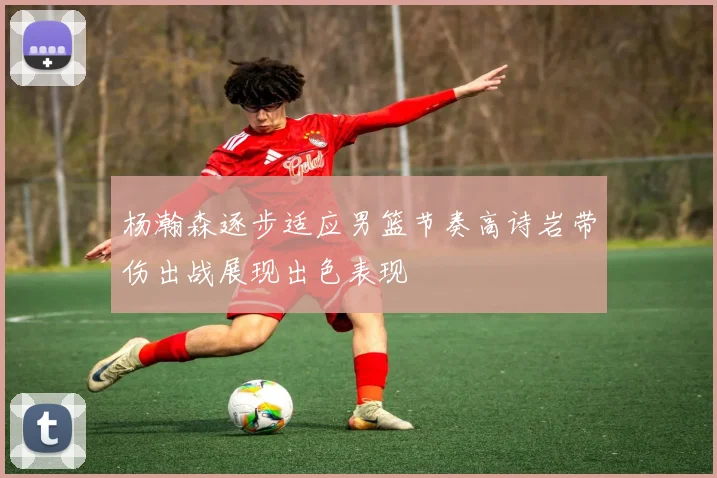 杨瀚森逐步适应男篮节奏高诗岩带伤出战展现出色表现