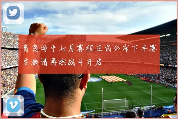 青岛海牛七月赛程正式公布下半赛季激情再燃战斗开启