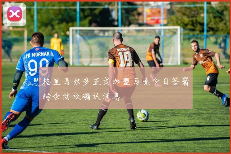 格里马尔多正式加盟马竞今日签署转会协议确认消息