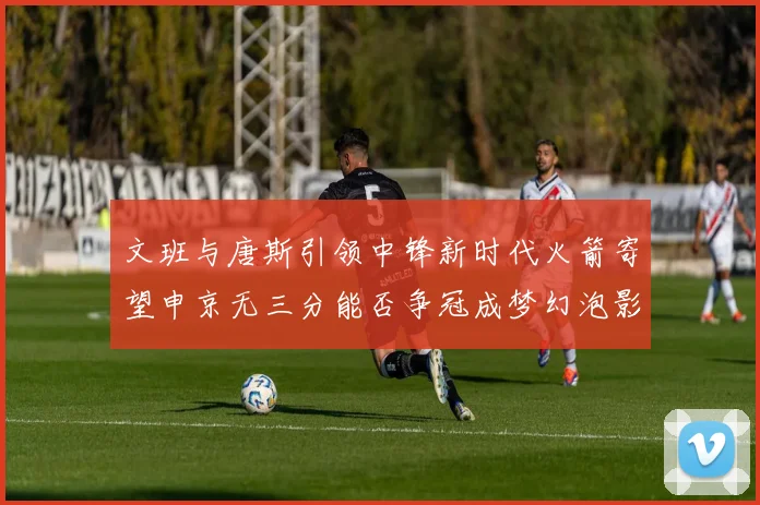 文班与唐斯引领中锋新时代火箭寄望申京无三分能否争冠成梦幻泡影